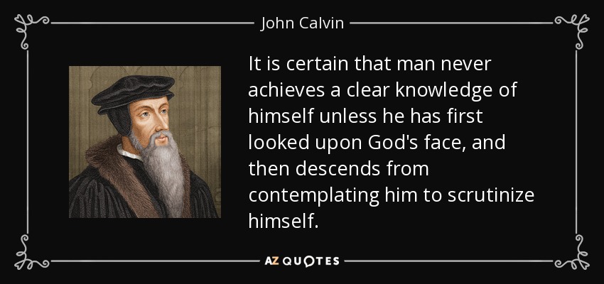 It is certain that man never achieves a clear knowledge of himself unless he has first looked upon God's face, and then descends from contemplating him to scrutinize himself. - John Calvin