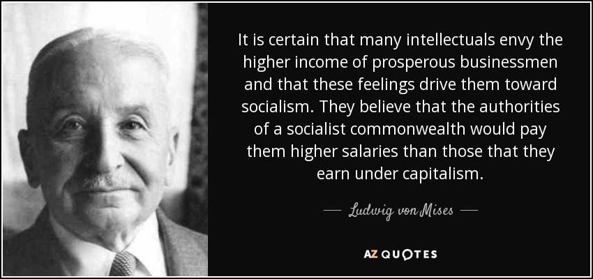 It is certain that many intellectuals envy the higher income of prosperous businessmen and that these feelings drive them toward socialism. They believe that the authorities of a socialist commonwealth would pay them higher salaries than those that they earn under capitalism. - Ludwig von Mises