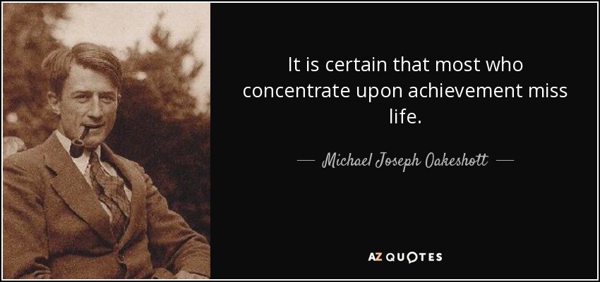 It is certain that most who concentrate upon achievement miss life. - Michael Joseph Oakeshott
