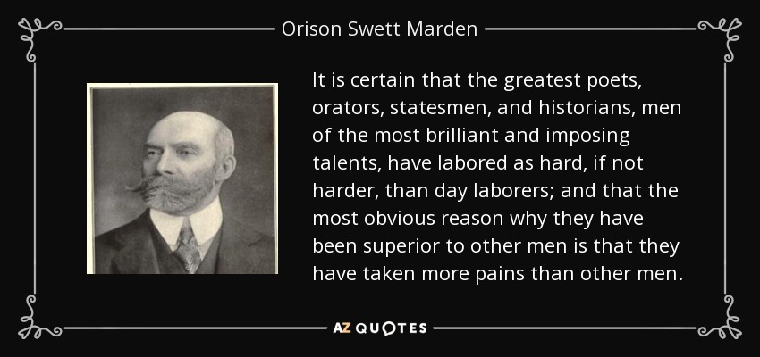 It is certain that the greatest poets, orators, statesmen, and historians, men of the most brilliant and imposing talents, have labored as hard, if not harder, than day laborers; and that the most obvious reason why they have been superior to other men is that they have taken more pains than other men. - Orison Swett Marden