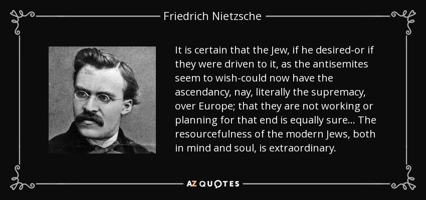 It is certain that the Jew, if he desired-or if they were driven to it, as the antisemites seem to wish-could now have the ascendancy, nay, literally the supremacy, over Europe; that they are not working or planning for that end is equally sure... The resourcefulness of the modern Jews, both in mind and soul, is extraordinary. - Friedrich Nietzsche