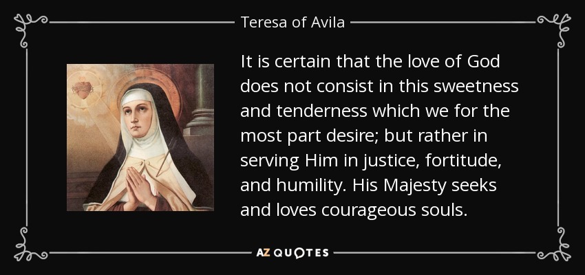 It is certain that the love of God does not consist in this sweetness and tenderness which we for the most part desire; but rather in serving Him in justice, fortitude, and humility. His Majesty seeks and loves courageous souls. - Teresa of Avila