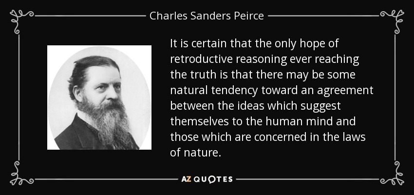 It is certain that the only hope of retroductive reasoning ever reaching the truth is that there may be some natural tendency toward an agreement between the ideas which suggest themselves to the human mind and those which are concerned in the laws of nature. - Charles Sanders Peirce