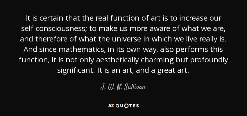 It is certain that the real function of art is to increase our self-consciousness; to make us more aware of what we are, and therefore of what the universe in which we live really is. And since mathematics, in its own way, also performs this function, it is not only aesthetically charming but profoundly significant. It is an art, and a great art. - J. W. N. Sullivan