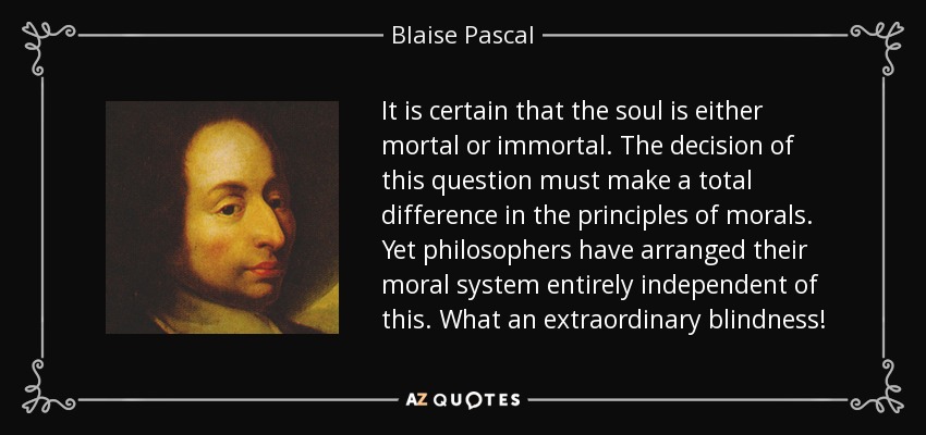 It is certain that the soul is either mortal or immortal. The decision of this question must make a total difference in the principles of morals. Yet philosophers have arranged their moral system entirely independent of this. What an extraordinary blindness! - Blaise Pascal