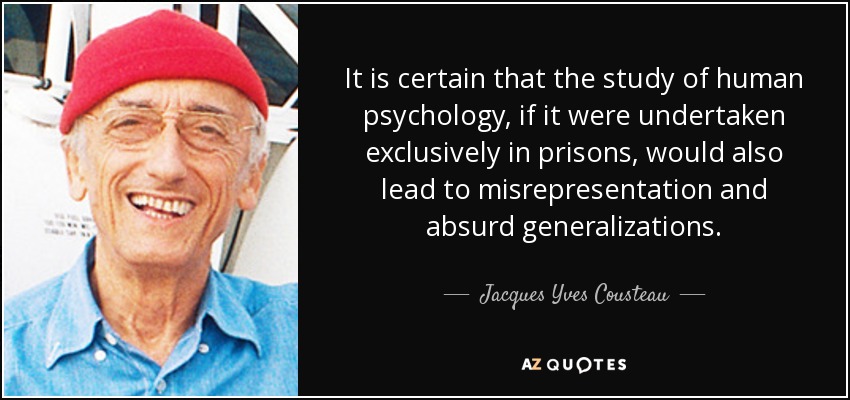 It is certain that the study of human psychology, if it were undertaken exclusively in prisons, would also lead to misrepresentation and absurd generalizations. - Jacques Yves Cousteau