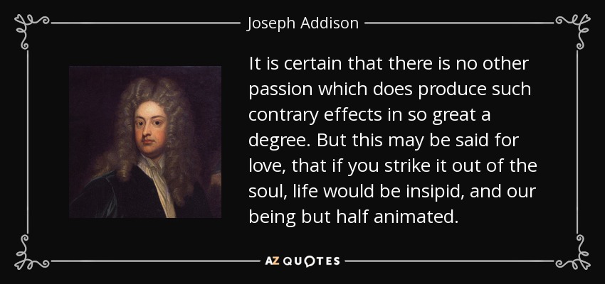 It is certain that there is no other passion which does produce such contrary effects in so great a degree. But this may be said for love, that if you strike it out of the soul, life would be insipid, and our being but half animated. - Joseph Addison