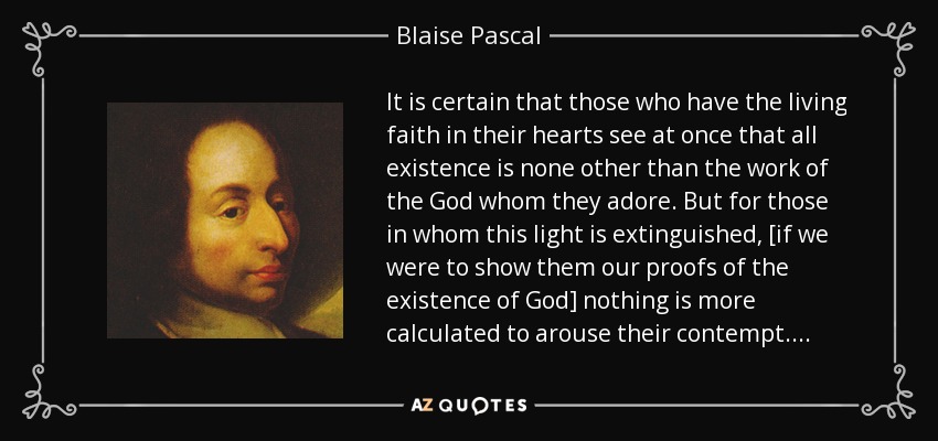 It is certain that those who have the living faith in their hearts see at once that all existence is none other than the work of the God whom they adore. But for those in whom this light is extinguished, [if we were to show them our proofs of the existence of God] nothing is more calculated to arouse their contempt. . . . - Blaise Pascal