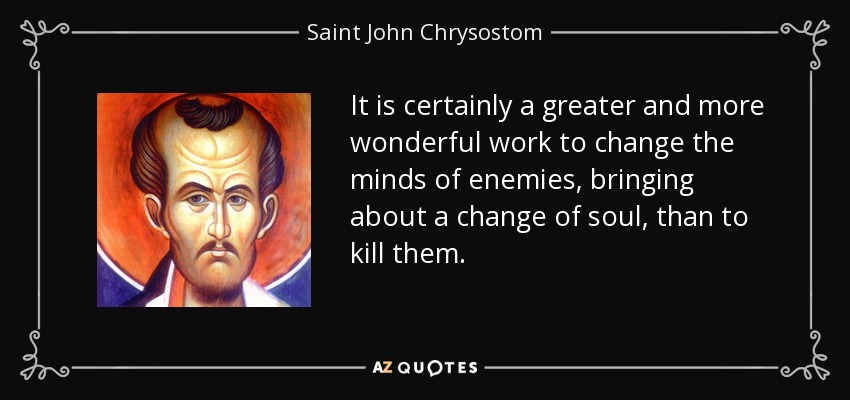 It is certainly a greater and more wonderful work to change the minds of enemies, bringing about a change of soul, than to kill them. - Saint John Chrysostom