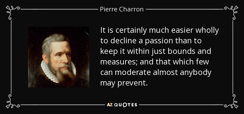 It is certainly much easier wholly to decline a passion than to keep it within just bounds and measures; and that which few can moderate almost anybody may prevent. - Pierre Charron