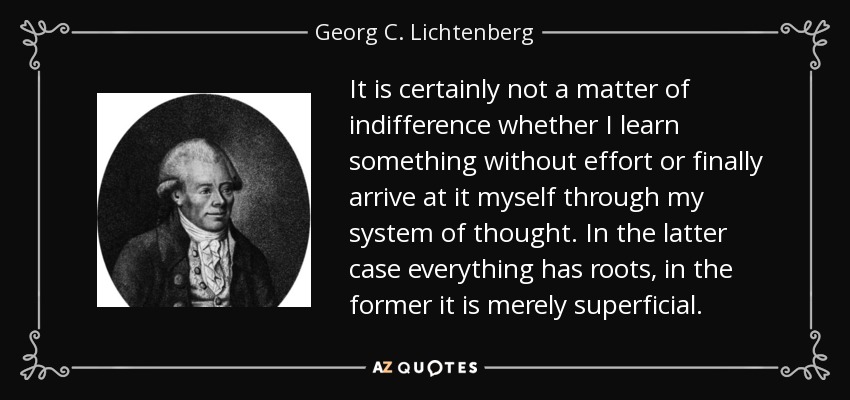 It is certainly not a matter of indifference whether I learn something without effort or finally arrive at it myself through my system of thought. In the latter case everything has roots, in the former it is merely superficial. - Georg C. Lichtenberg