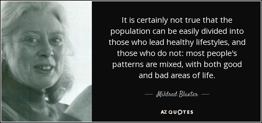 It is certainly not true that the population can be easily divided into those who lead healthy lifestyles, and those who do not: most people's patterns are mixed, with both good and bad areas of life. - Mildred Blaxter