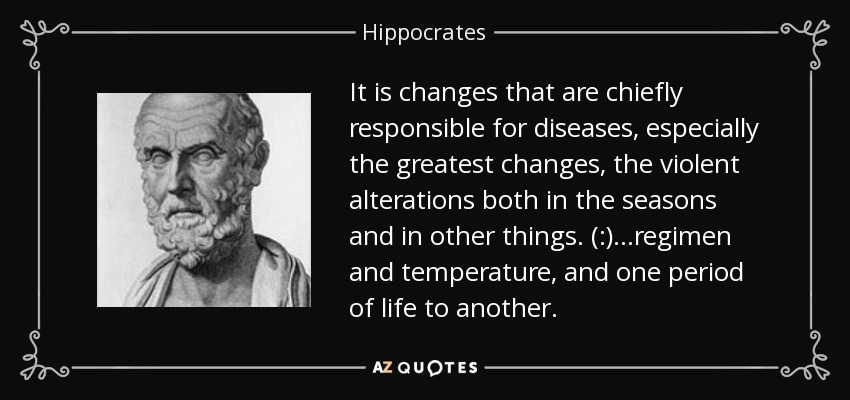 It is changes that are chiefly responsible for diseases, especially the greatest changes, the violent alterations both in the seasons and in other things. (:)...regimen and temperature, and one period of life to another. - Hippocrates