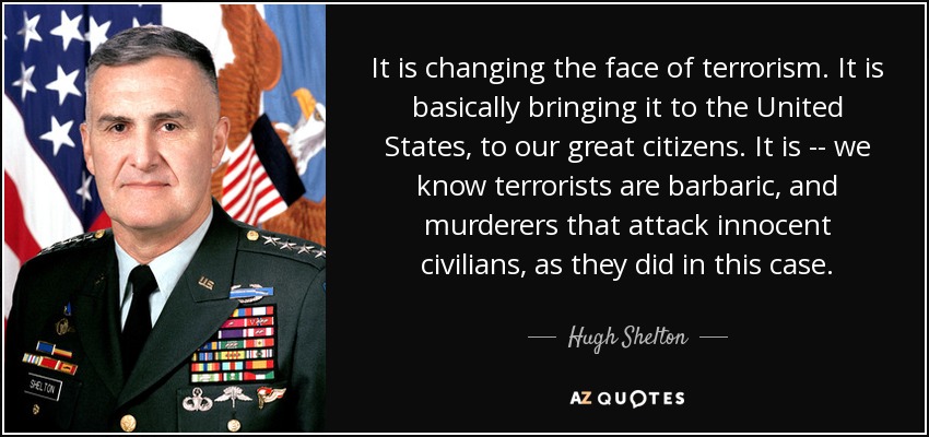 It is changing the face of terrorism. It is basically bringing it to the United States, to our great citizens. It is -- we know terrorists are barbaric, and murderers that attack innocent civilians, as they did in this case. - Hugh Shelton