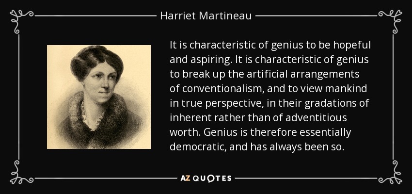 It is characteristic of genius to be hopeful and aspiring. It is characteristic of genius to break up the artificial arrangements of conventionalism, and to view mankind in true perspective, in their gradations of inherent rather than of adventitious worth. Genius is therefore essentially democratic, and has always been so. - Harriet Martineau