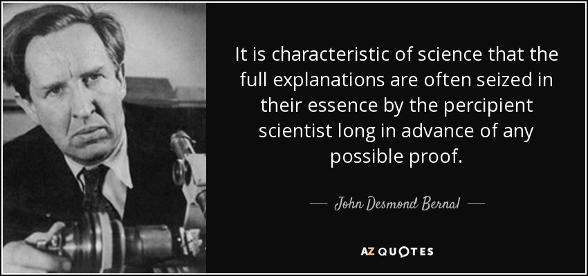 It is characteristic of science that the full explanations are often seized in their essence by the percipient scientist long in advance of any possible proof. - John Desmond Bernal