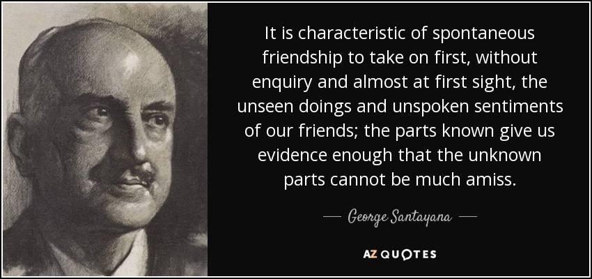 It is characteristic of spontaneous friendship to take on first, without enquiry and almost at first sight, the unseen doings and unspoken sentiments of our friends; the parts known give us evidence enough that the unknown parts cannot be much amiss. - George Santayana