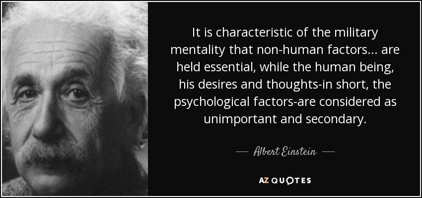 It is characteristic of the military mentality that non-human factors ... are held essential, while the human being, his desires and thoughts-in short, the psychological factors-are considered as unimportant and secondary. - Albert Einstein
