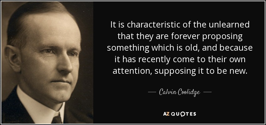 It is characteristic of the unlearned that they are forever proposing something which is old, and because it has recently come to their own attention, supposing it to be new. - Calvin Coolidge