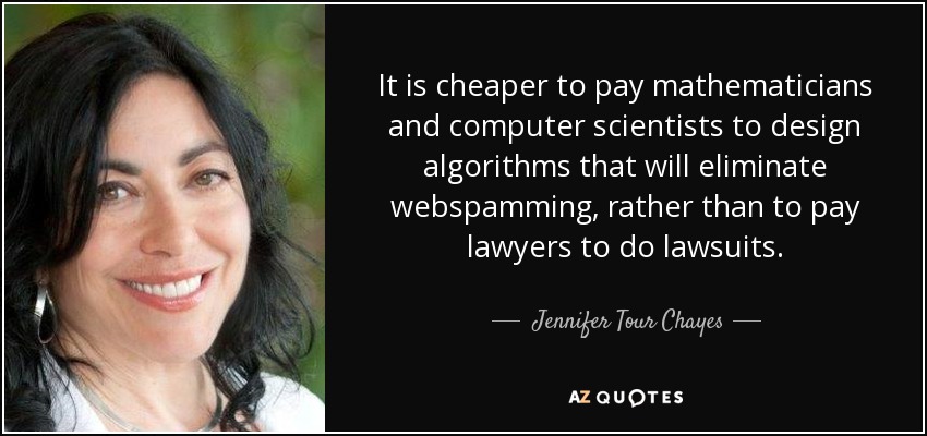 It is cheaper to pay mathematicians and computer scientists to design algorithms that will eliminate webspamming, rather than to pay lawyers to do lawsuits. - Jennifer Tour Chayes
