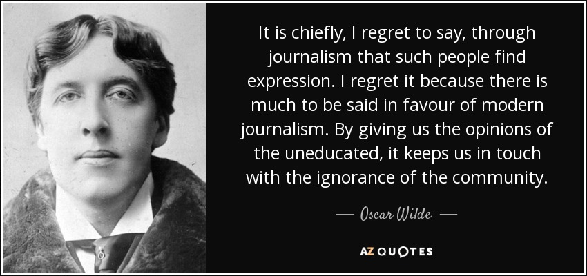 It is chiefly, I regret to say, through journalism that such people find expression. I regret it because there is much to be said in favour of modern journalism. By giving us the opinions of the uneducated, it keeps us in touch with the ignorance of the community. - Oscar Wilde