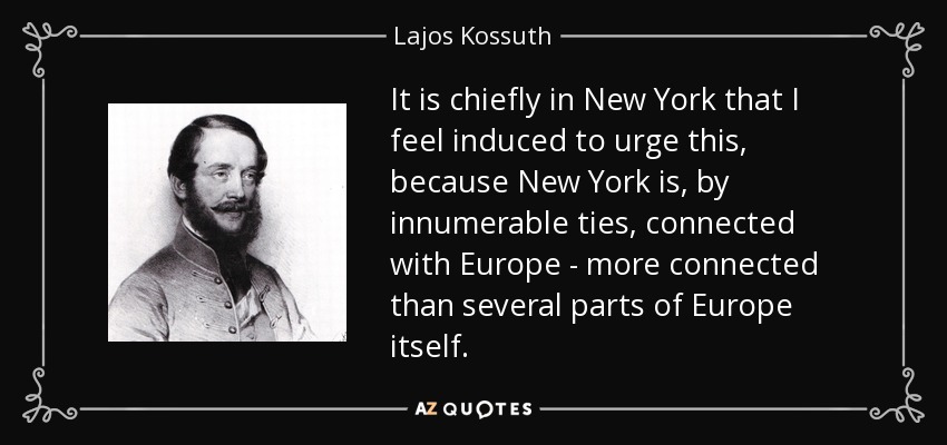It is chiefly in New York that I feel induced to urge this, because New York is, by innumerable ties, connected with Europe - more connected than several parts of Europe itself. - Lajos Kossuth