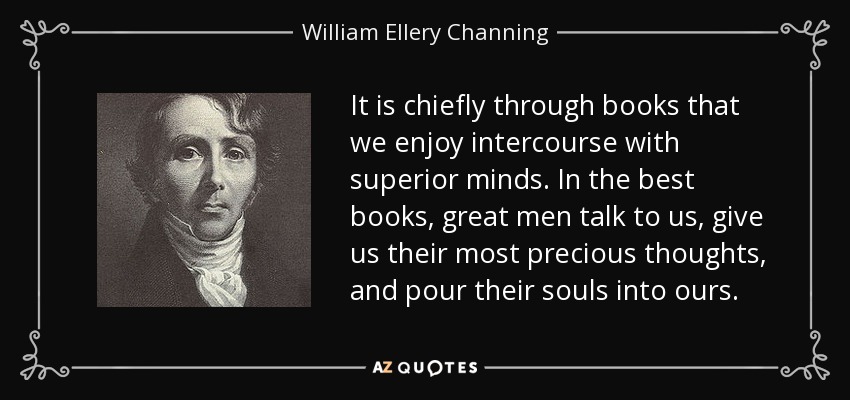 It is chiefly through books that we enjoy intercourse with superior minds. In the best books, great men talk to us, give us their most precious thoughts, and pour their souls into ours. - William Ellery Channing