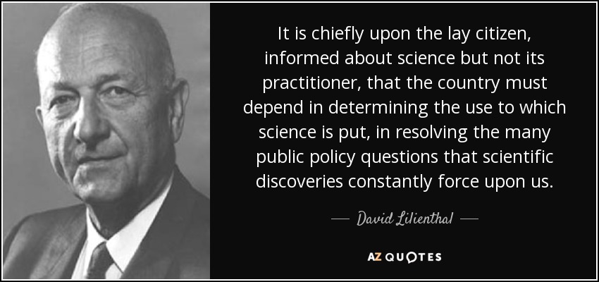 It is chiefly upon the lay citizen, informed about science but not its practitioner, that the country must depend in determining the use to which science is put, in resolving the many public policy questions that scientific discoveries constantly force upon us. - David Lilienthal
