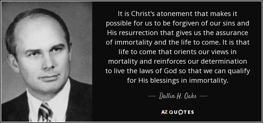 It is Christ's atonement that makes it possible for us to be forgiven of our sins and His resurrection that gives us the assurance of immortality and the life to come. It is that life to come that orients our views in mortality and reinforces our determination to live the laws of God so that we can qualify for His blessings in immortality. - Dallin H. Oaks