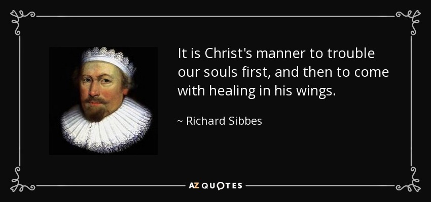 It is Christ's manner to trouble our souls first, and then to come with healing in his wings. - Richard Sibbes