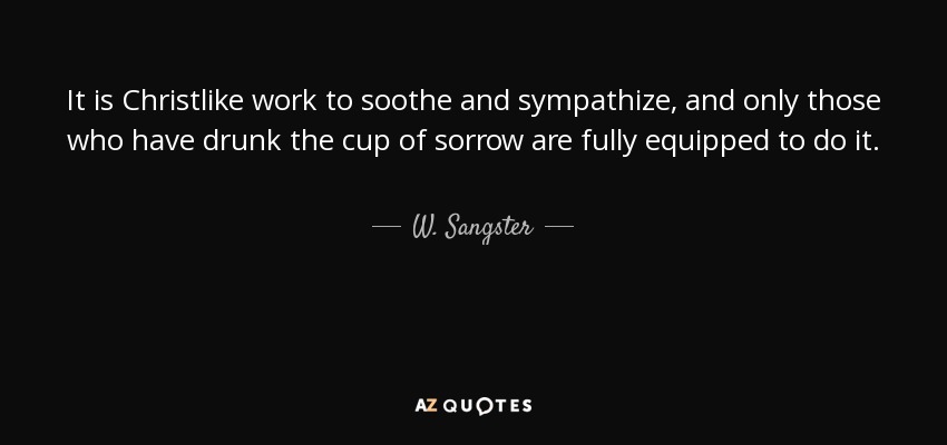 It is Christlike work to soothe and sympathize, and only those who have drunk the cup of sorrow are fully equipped to do it. - W. Sangster