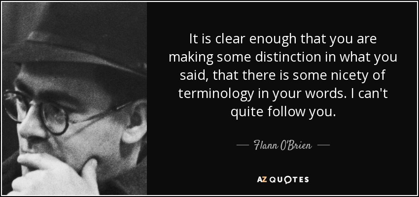 It is clear enough that you are making some distinction in what you said, that there is some nicety of terminology in your words. I can't quite follow you. - Flann O'Brien