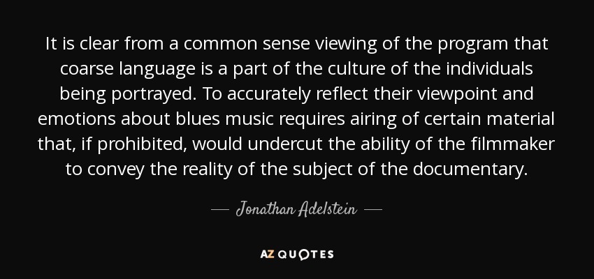 It is clear from a common sense viewing of the program that coarse language is a part of the culture of the individuals being portrayed. To accurately reflect their viewpoint and emotions about blues music requires airing of certain material that, if prohibited, would undercut the ability of the filmmaker to convey the reality of the subject of the documentary. - Jonathan Adelstein