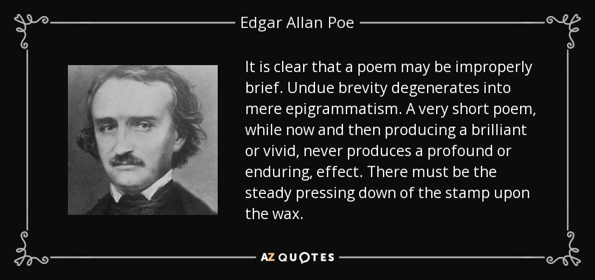 It is clear that a poem may be improperly brief. Undue brevity degenerates into mere epigrammatism. A very short poem, while now and then producing a brilliant or vivid, never produces a profound or enduring, effect. There must be the steady pressing down of the stamp upon the wax. - Edgar Allan Poe