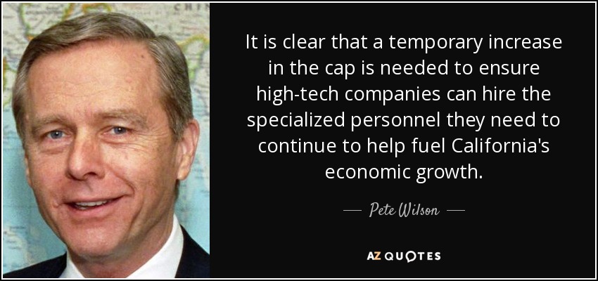 It is clear that a temporary increase in the cap is needed to ensure high-tech companies can hire the specialized personnel they need to continue to help fuel California's economic growth. - Pete Wilson