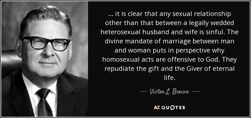 ... it is clear that any sexual relationship other than that between a legally wedded heterosexual husband and wife is sinful. The divine mandate of marriage between man and woman puts in perspective why homosexual acts are offensive to God. They repudiate the gift and the Giver of eternal life. - Victor L. Brown