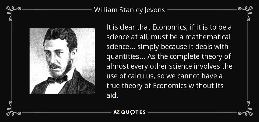 It is clear that Economics, if it is to be a science at all, must be a mathematical science ... simply because it deals with quantities... As the complete theory of almost every other science involves the use of calculus, so we cannot have a true theory of Economics without its aid. - William Stanley Jevons