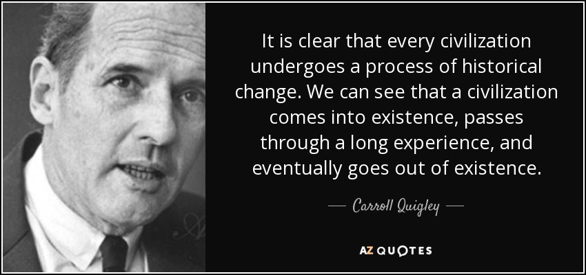 It is clear that every civilization undergoes a process of historical change. We can see that a civilization comes into existence, passes through a long experience, and eventually goes out of existence. - Carroll Quigley