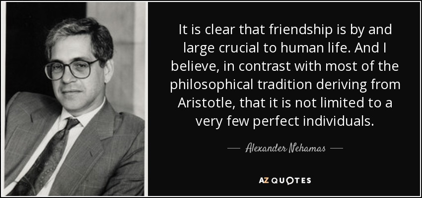 It is clear that friendship is by and large crucial to human life. And I believe, in contrast with most of the philosophical tradition deriving from Aristotle, that it is not limited to a very few perfect individuals. - Alexander Nehamas