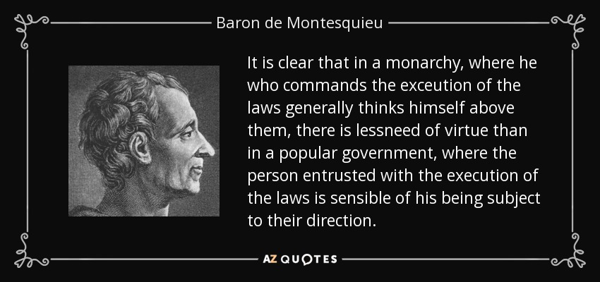 It is clear that in a monarchy, where he who commands the exceution of the laws generally thinks himself above them, there is lessneed of virtue than in a popular government, where the person entrusted with the execution of the laws is sensible of his being subject to their direction. - Baron de Montesquieu