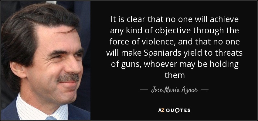 It is clear that no one will achieve any kind of objective through the force of violence, and that no one will make Spaniards yield to threats of guns, whoever may be holding them - Jose Maria Aznar