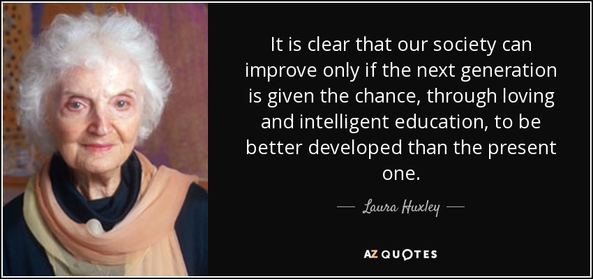 It is clear that our society can improve only if the next generation is given the chance, through loving and intelligent education, to be better developed than the present one. - Laura Huxley