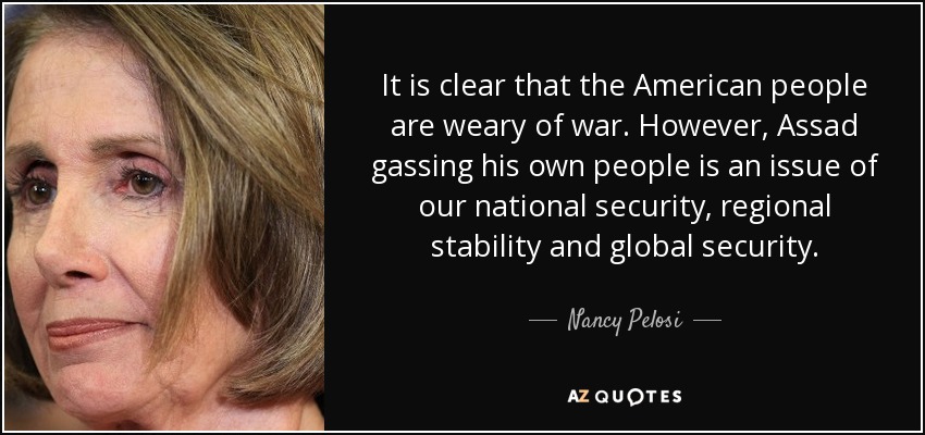 It is clear that the American people are weary of war. However, Assad gassing his own people is an issue of our national security, regional stability and global security. - Nancy Pelosi