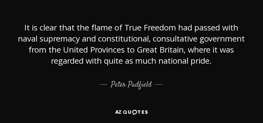 It is clear that the flame of True Freedom had passed with naval supremacy and constitutional, consultative government from the United Provinces to Great Britain, where it was regarded with quite as much national pride. - Peter Padfield