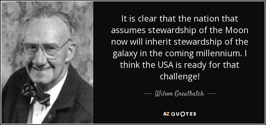 It is clear that the nation that assumes stewardship of the Moon now will inherit stewardship of the galaxy in the coming millennium. I think the USA is ready for that challenge! - Wilson Greatbatch