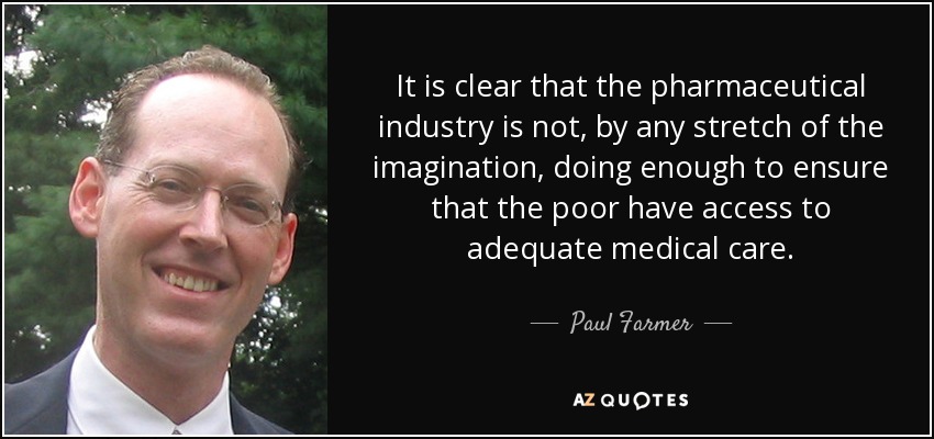 It is clear that the pharmaceutical industry is not, by any stretch of the imagination, doing enough to ensure that the poor have access to adequate medical care. - Paul Farmer