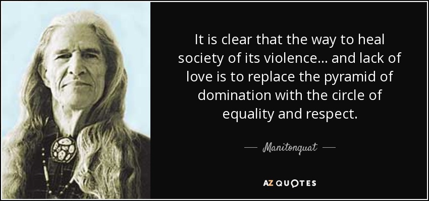 It is clear that the way to heal society of its violence . . . and lack of love is to replace the pyramid of domination with the circle of equality and respect. - Manitonquat