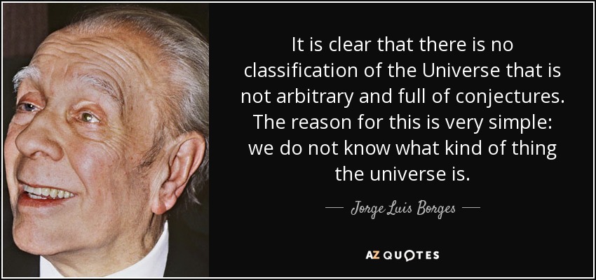 It is clear that there is no classification of the Universe that is not arbitrary and full of conjectures. The reason for this is very simple: we do not know what kind of thing the universe is. - Jorge Luis Borges