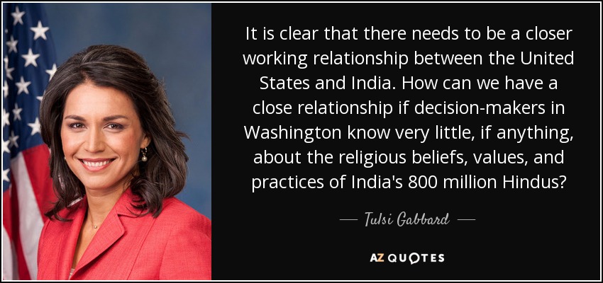 It is clear that there needs to be a closer working relationship between the United States and India. How can we have a close relationship if decision-makers in Washington know very little, if anything, about the religious beliefs, values, and practices of India's 800 million Hindus? - Tulsi Gabbard