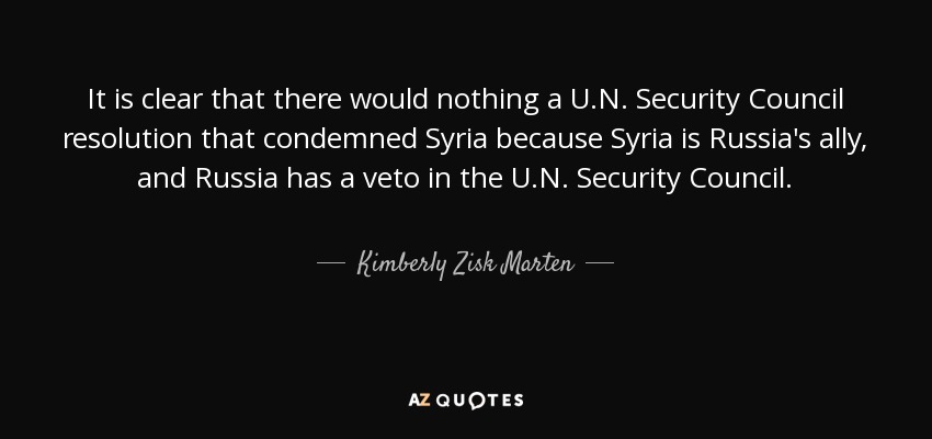 It is clear that there would nothing a U.N. Security Council resolution that condemned Syria because Syria is Russia's ally, and Russia has a veto in the U.N. Security Council. - Kimberly Zisk Marten